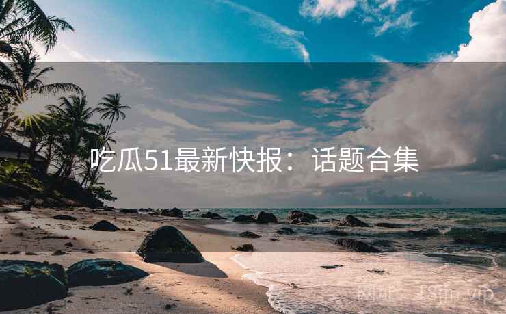 吃瓜51最新快报:话题合集 吃瓜51最新快报:话题合集