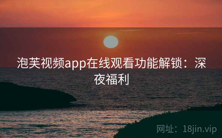 泡芙视频app在线观看功能解锁：深夜福利