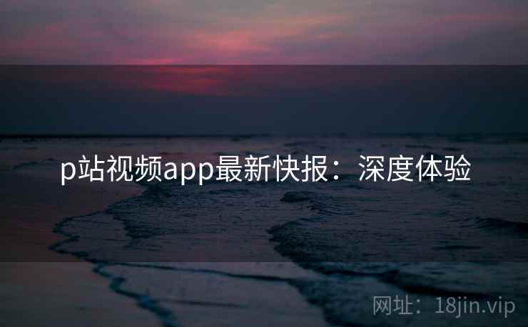 p站视频app最新快报：深度体验