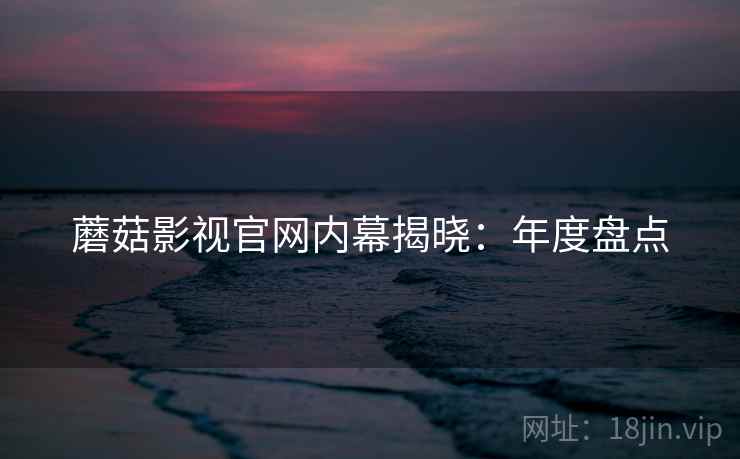 蘑菇影视官网内幕揭晓：年度盘点