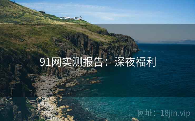 91网实测报告:深夜福利 91网实测报告:深夜福利