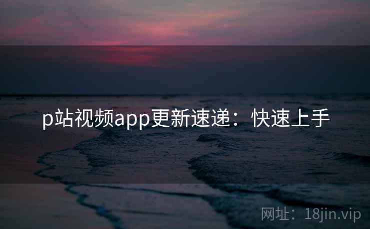 p站视频app更新速递：快速上手