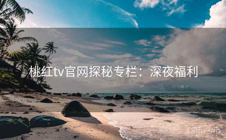 桃红tv官网探秘专栏：深夜福利